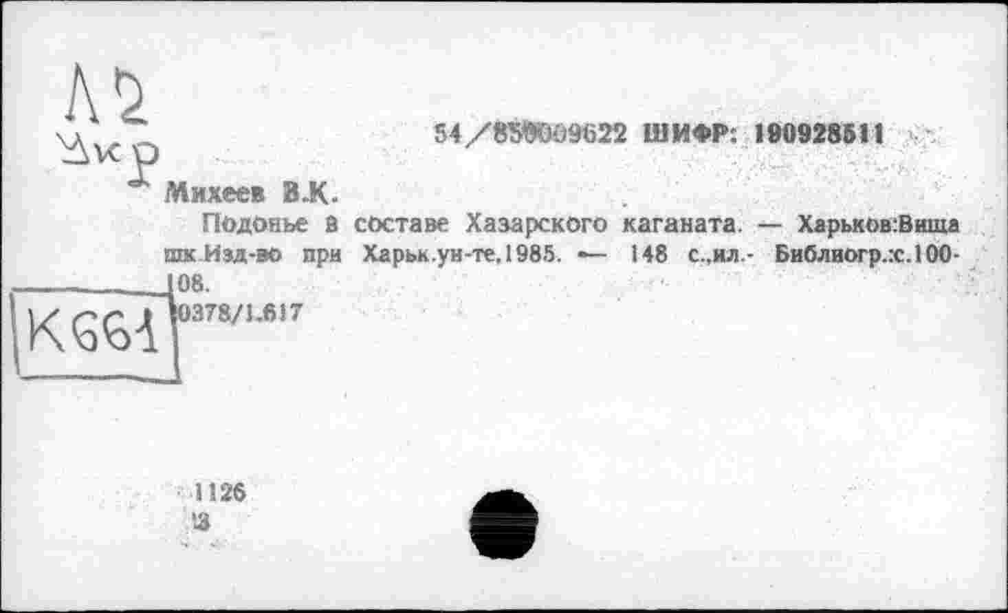 ﻿№
ù^vcp
Михеев B-K.
54/8ЖЮ9622 ШИФР: 190928511
Подонье В составе Хазарского каганата. — Харьков:Вшца
К 66 А
шк Изд-во при 108.
І0378/1.617
Харьк.ун-те,1985. —
148 с.,ил.- Библиогр.х.ЮО-
1126 3